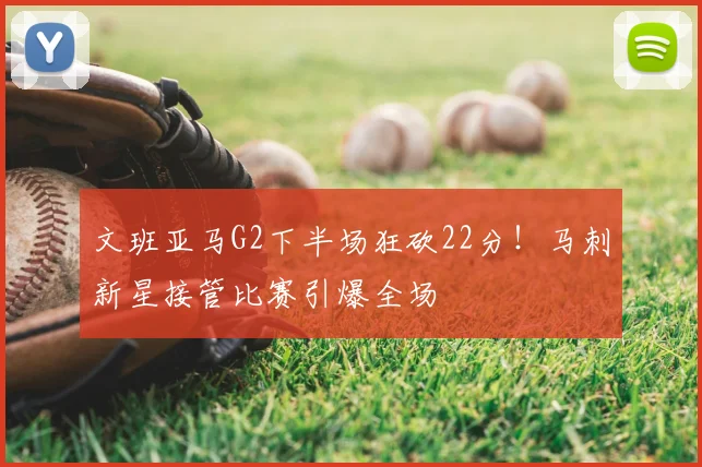 文班亚马G2下半场狂砍22分!马刺新星接管比赛引爆全场