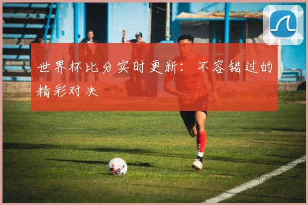 世界杯比分实时更新：不容错过的精彩对决