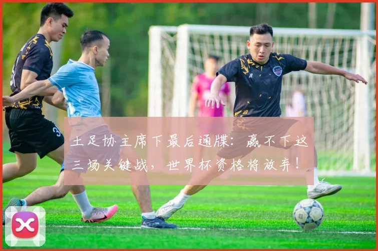 土足协主席下最后通牒：赢不下这三场关键战，世界杯资格将放弃！