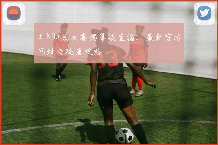 年NBA总决赛揭幕战直播：最新官方网址与观看攻略