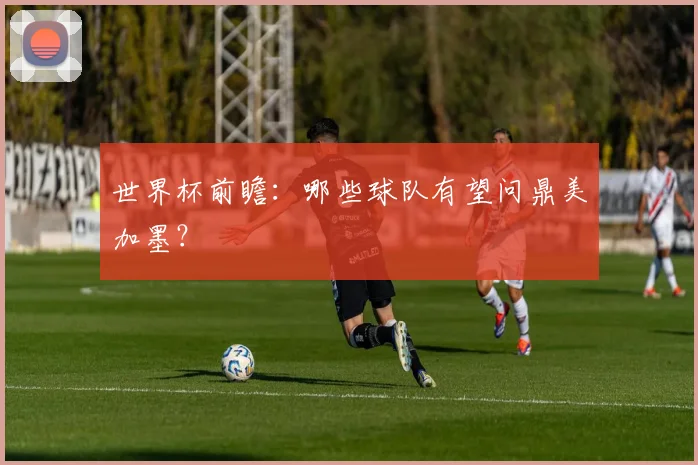 世界杯前瞻：哪些球队有望问鼎美加墨？