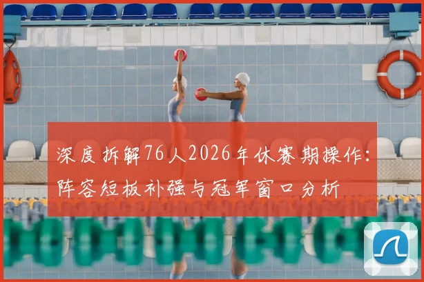 深度拆解76人2026年休赛期操作：阵容短板补强与冠军窗口分析
