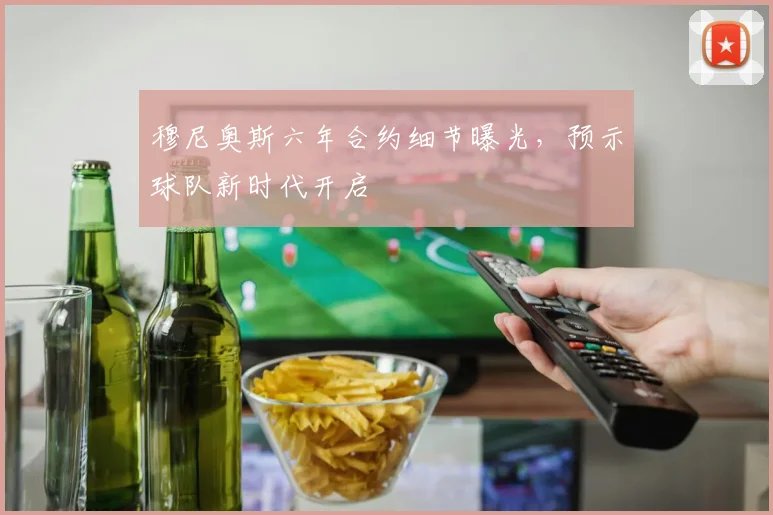 穆尼奥斯六年合约细节曝光，预示球队新时代开启