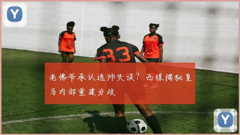 老佛爷承认选帅失误？西媒揭秘皇马内部重建分歧