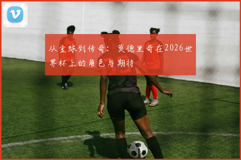 从金球到传奇：莫德里奇在2026世界杯上的角色与期待