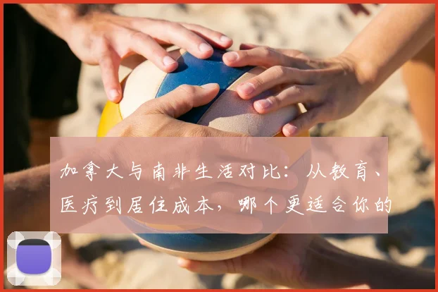 加拿大与南非生活对比：从教育、医疗到居住成本，哪个更适合你的家庭？