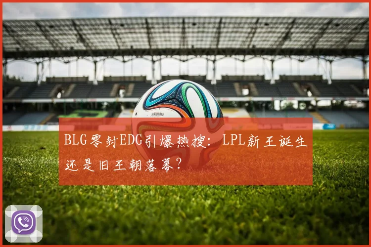 BLG零封EDG引爆热搜:LPL新王诞生还是旧王朝落幕?
