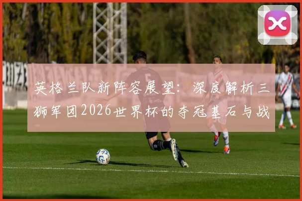 英格兰队新阵容展望:深度解析三狮军团2026世界杯的夺冠基石与战术核心