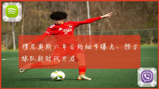 穆尼奥斯六年合约细节曝光，预示球队新时代开启